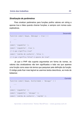 Início dos trabalhos                                                                                      40



Sinalização de parâmetros
      Para sinalizar parâmetros para funções prefira valores em string a
apenas true e false quando chamar funções; e sempre com nomes auto-
explicativos.

                                                                                                Incorreto
function comer( $oque, $devagar = true ) {

     ...

}

comer( 'cogumelos' );

comer( 'cogumelos', true );

// O que significa true?

comer( 'comida de cachorro', false );

// O que significa false? O oposto de true?


      Já que o PHP não suporta argumentos em forma de nomes, os
valores dos sinalizadores não tem significados e toda vez que aparece
uma função como essa nós temos que pesquisar pela definição da função.
O código pode ficar mais legível se usarmos textos descritivos, ao invés de
boleanos:

                                                                                                   Correto
function comer( $oque, $velocidade = 'devagar' ) {

     ...

}

comer( 'cogumelos' );

comer( 'cogumelos', 'devagar' );

comer( 'comida de cachorro', 'rapido' );




      A p r e n d a a d e s e nv o l v e r Te m a s Wo r d P r e s s – w w w. g u i a w p . c o m . b r
 