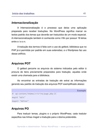 Início dos trabalhos                                                                                      41



Internacionalização
      A Internacionalização é o processo que deixa uma aplicação
preparada para receber traduções. No WordPress significa marcar os
textos padrão dos temas que deverão ser traduzidos de um modo especial.
A internacionalização também é conhecida como i18n por possuir 18 letras
entre o i e o n.

      A tradução dos termos é feita com o uso do gettext, biblioteca que no
PHP já é permitida por padrão em suas extensões; e o Wordpress faz uso
desse artifício.



Arquivos POT
      O gettext percorre os arquivos do sistema indicados pelo editor à
procura de itens previamente preparados para tradução, aqueles onde
existir uma chamada para a biblioteca.

      Ao encontrar as entradas de tradução ele extrai as informações
gerando seu padrão de tradução dos arquivos POT exemplificado abaixo:

                                                                                                 Exemplo
#: wp-content/themes/vitrine/page.php:15

msgid "Edit"

msgstr "Editar"



Arquivos PO
      Para traduzir temas, plugins e o próprio WordPress; cada tradutor
especifica nas linhas msgstr a tradução para o idioma pretendido.



      A p r e n d a a d e s e nv o l v e r Te m a s Wo r d P r e s s – w w w. g u i a w p . c o m . b r
 