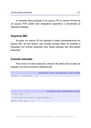 Início dos trabalhos                                                                                     42


     O resultado dessa tradução é um arquivo PO no mesmo formato de
um arquivo POT, porém com cabeçalhos específicos e obviamente as
traduções editadas.



Arquivos MO
     Ao gerar um arquivo PO de tradução é criado automaticamente um
arquivo MO, do tipo binário, que carrega consigo todas as entradas e
traduções num formato adequado para rápida extração das informações
traduzidas.



Criando entradas
     Para tornar um texto traduzível, adicione ele dentro das funções de
tradução. As mais comumente utilizadas são:

                                          Atribuindo o valor da tradução a uma variável
$texto = __('My text...');




                                                       Exibindo o texto diretamente em tela
_e('My text...');
// Esse último recurso é equivalente a:

echo __('My text...');




     A p r e n d a a d e s e nv o l v e r Te m a s Wo r d P r e s s – w w w. g u i a w p . c o m . b r
 