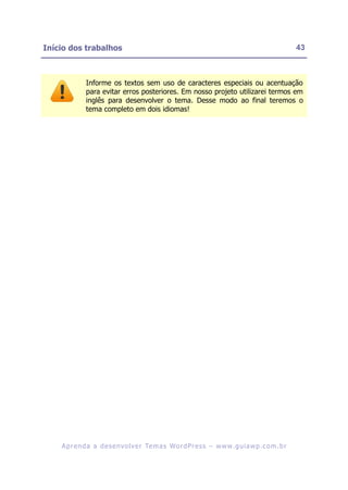 Início dos trabalhos                                                                                    43



              Informe os textos sem uso de caracteres especiais ou acentuação
              para evitar erros posteriores. Em nosso projeto utilizarei termos em
              inglês para desenvolver o tema. Desse modo ao final teremos o
              tema completo em dois idiomas!




    A p r e n d a a d e s e nv o l v e r Te m a s Wo r d P r e s s – w w w. g u i a w p . c o m . b r
 