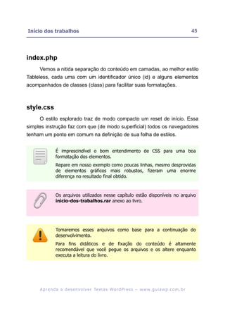 Início dos trabalhos                                                                                     45




index.php
     Vemos a nitida separação do conteúdo em camadas, ao melhor estilo
Tableless, cada uma com um identificador único (id) e alguns elementos
acompanhados de classes (class) para facilitar suas formatações.



style.css
     O estilo esplorado traz de modo compacto um reset de início. Essa
simples instrução faz com que (de modo superficial) todos os navegadores
tenham um ponto em comum na definição de sua folha de estilos.


               É imprescindível o bom entendimento de CSS para uma boa
               formatação dos elementos.
               Repare em nosso exemplo como poucas linhas, mesmo desprovidas
               de elementos gráficos mais robustos, fizeram uma enorme
               diferença no resultado final obtido.



               Os arquivos utilizados nesse capítulo estão disponíveis no arquivo
               inicio-dos-trabalhos.rar anexo ao livro.




               Tomaremos esses arquivos como base para a continuação do
               desenvolvimento.
               Para fins didáticos e de fixação do conteúdo é altamente
               recomendável que você pegue os arquivos e os altere enquanto
               executa a leitura do livro.




     A p r e n d a a d e s e nv o l v e r Te m a s Wo r d P r e s s – w w w. g u i a w p . c o m . b r
 