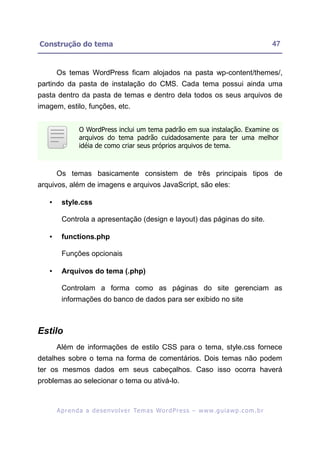 Construção do tema                                                                                         47


       Os temas WordPress ficam alojados na pasta wp-content/themes/,
partindo da pasta de instalação do CMS. Cada tema possui ainda uma
pasta dentro da pasta de temas e dentro dela todos os seus arquivos de
imagem, estilo, funções, etc.


                 O WordPress inclui um tema padrão em sua instalação. Examine os
                 arquivos do tema padrão cuidadosamente para ter uma melhor
                 idéia de como criar seus próprios arquivos de tema.



       Os temas basicamente consistem de três principais tipos de
arquivos, além de imagens e arquivos JavaScript, são eles:

   •     style.css

         Controla a apresentação (design e layout) das páginas do site.

   •     functions.php

         Funções opcionais

   •     Arquivos do tema (.php)

         Controlam a forma como as páginas do site gerenciam as
         informações do banco de dados para ser exibido no site



Estilo
       Além de informações de estilo CSS para o tema, style.css fornece
detalhes sobre o tema na forma de comentários. Dois temas não podem
ter os mesmos dados em seus cabeçalhos. Caso isso ocorra haverá
problemas ao selecionar o tema ou ativá-lo.



       A p r e n d a a d e s e nv o l v e r Te m a s Wo r d P r e s s – w w w. g u i a w p . c o m . b r
 