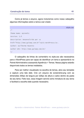 Construção do tema                                                                                       48


     Como já temos o arquivo, agora incluiremos como nosso cabeçalho
algumas informações sobre o tema a ser criado:

                                                                                                style.css
/*

Theme Name: Aprendiz

Version: 1.0

Description: Desenvolvido por <a

href="http://www.guiawp.com.br">Guia WordPress</a>.

Author: Guilherme Mazetto

Author URI: http://www.guiawp.com.br/

*/


     O cabeçalho de linhas de comentário no style.css são necessários
para o WordPress para ser capaz de identificar um tema e apresentá-lo no
Painel Administrativo acessando Aparência > Temas. Nessa página estarão
disponíveis todos os temas instalados.

     Para ser melhor visualizado na escolha de temas, abra seu template
e capture uma tela dele. Crie um arquivo de screenshot.png com as
dimensões 300px de largura por 225px de altura e salve dentro da pasta
do seu tema. Feito isso, essa imagem servirá como miniatura do seu tema
e facilitará a escolha dele quando necessário.




     A p r e n d a a d e s e nv o l v e r Te m a s Wo r d P r e s s – w w w. g u i a w p . c o m . b r
 