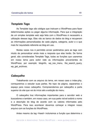 Construção do tema                                                                                        49




Template Tags
     As Template tags são códigos que instruem o WordPress para fazer
determinadas ações ou pegar alguma informação. Para que a integração
de um simples template web seja feita com o WordPress é necessário a
utilização dessas tags. Elas vão ao banco de dados do blog e recuperam
as informações personalizadas de cada página, categoria, autor e o que
mais for requisitado referente ao blog em uso.

     Muitas vezes nos é permitido enviar parâmetros para as tags com
intuito de personalizar ainda mais a resposta que elas trarão. De forma
geral, são consideradas Template Tags, todas as funções que usaremos
em nosso tema para exibir nele as informações provenientes do
WordPress; por exemplo: bloginfo, wp_nav_menu, the_search_query,
wp_get_archives.



Cabeçalho
     Trabalhando com os arquivo do tema, em nosso caso o index.php,
começaremos a estudar suas partes. No topo da página, separamos o
espaço para nosso cabeçalho. Compreendemos por cabeçalho a parte
superior do site que vai do início até a exibição do menu.

     O cabeçalho traz informações importantes para o servidor web e
buscadores e também, em nosso caso, em sua parte visível exibirá o nome
e a descrição do blog de acordo com os valores informados pelo
WordPress. Para isso acontecer devemos começar a integrar nosso
arquivo com as funções do WordPress.

     Antes mesmo da tag <head> incluiremos a função que determina o


      A p r e n d a a d e s e nv o l v e r Te m a s Wo r d P r e s s – w w w. g u i a w p . c o m . b r
 