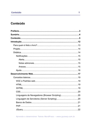 Conteúdo                                                                                                     5




Conteúdo

Prefácio......................................................................................................3
Sumário......................................................................................................4
Conteúdo....................................................................................................5
Introdução................................................................................................12
    Para quem é feito o livro?.....................................................................13
    Projeto...................................................................................................14
    Didática.................................................................................................14
        Notificações......................................................................................15
            Alerta...........................................................................................15
            Notas adicionais...........................................................................15
            Anexos.........................................................................................15
        Ajuda................................................................................................16
Desenvolvimento Web.............................................................................17
    Conceitos básicos.................................................................................19
        W3C e Padrões web.........................................................................19
        HTML................................................................................................19
        XHTML.............................................................................................19
        CSS..................................................................................................20
        Linguagens de Navegadores (Browser Scripting).............................20
        Linguagem de Servidores (Server Scripting)....................................20
        Banco de Dados...............................................................................21
        PHP..................................................................................................21
        JQuery..............................................................................................22


        A p r e n d a a d e s e nv o l v e r Te m a s Wo r d P r e s s – w w w. g u i a w p . c o m . b r
 