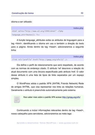 Construção do tema                                                                                           50


idioma a ser utilizado:

                                                                                                  index.php
<html xmlns="http://www.w3.org/1999/xhtml" <?php

language_attributes(); ?>>


         A função language_attributes exibe os atributos de linguagem para a
tag <html>; identificando o idioma em uso e também a direção do texto
para a página. Ainda dentro da tag <head>, adicionaremos a seguinte
linha:

                                                                                                  index.php
<link rel="profile" href="http://gmpg.org/xfn/11" />


         Ela define o perfil de relacionamento que será respeitado, de acordo
com as normas do endereço citado. O atributo 'rel' descreve a relação do
atual documento com uma âncora especificada pelo atributo href. O valor
desse atributo é uma lista de tipos de links separados por um espaço
simples.

         O WordPress adota o padrão XFN (XHTML Friends Network) Rede
de amigos XHTML, que visa representar nos links as relações humanas.
Geralmente o atributo é preenchido automaticamente pelo sistema.


                   Para saber mais sobre o padrão XFN acesse http://gmpg.org/xfn/




         Continuando a incluir informações relevantes dentro da tag <head>,
nosso cabeçalho para servidores, adicionaremos as meta tags:



         A p r e n d a a d e s e nv o l v e r Te m a s Wo r d P r e s s – w w w. g u i a w p . c o m . b r
 
