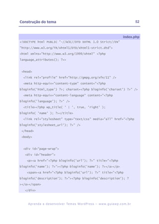Construção do tema                                                                                      52



                                                                                             index.php
<!DOCTYPE html PUBLIC "-//W3C//DTD XHTML 1.0 Strict//EN"

"http://www.w3.org/TR/xhtml1/DTD/xhtml1-strict.dtd">

<html xmlns="http://www.w3.org/1999/xhtml" <?php

language_attributes(); ?>>



 <head>

  <link rel="profile" href="http://gmpg.org/xfn/11" />

  <meta http-equiv="content-type" content="<?php

bloginfo('html_type') ?>; charset=<?php bloginfo('charset') ?>" />

  <meta http-equiv="content-language" content="<?php

bloginfo('language'); ?>" />

  <title><?php wp_title( ' | ', true, 'right' );

bloginfo( 'name' ); ?></title>

  <link rel="stylesheet" type="text/css" media="all" href="<?php

bloginfo('stylesheet_url'); ?>" />

 </head>

 <body>



  <div id="page-wrap">

   <div id="header">

    <p><a href="<?php bloginfo('url'); ?>" title="<?php

bloginfo('name'); ?>"><?php bloginfo('name'); ?></a></p>

    <span><a href="<?php bloginfo('url'); ?>" title="<?php

bloginfo('description'); ?>"><?php bloginfo('description'); ?

></a></span>

   </div>



    A p r e n d a a d e s e nv o l v e r Te m a s Wo r d P r e s s – w w w. g u i a w p . c o m . b r
 