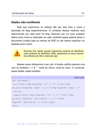 Construção do tema                                                                                       53



Dados não confiáveis
     Note que imprimimos no atributo title dos dois links o nome e
descrição do blog respectivamente. O conteúdo dessas variáveis será
descriminado por cada autor de blog. Supondo que um autor qualquer
defina como nome ou descrição um valor contendo aspas poderia deixar o
documento inválido para as normas do W3C ou até mesmo significar um
desastre para o tema.


               Devemos ficar atento quando imprimimos variáveis do WordPress
               como atributos de elementos HTML, geralmente os erros ocorrem
               nos atributos alt, title e value das tags



     Nesses casos utilizaremos o esc_attr. A função codifica (apenas uma
vez) os símbolos < > & " ' (sinal de menor, sinal de maior, 'e' comercial,
aspas duplas, aspas simples).

                                                                                              index.php
<div id="header">

 <p><a href="<?php bloginfo( 'url' ); ?>" title="<?php

esc_attr( bloginfo( 'name' ) ); ?>"><?php bloginfo( 'name' ); ?

></a></p>

 <span><a href="<?php bloginfo( 'url' ); ?>" title="<?php

esc_attr( bloginfo( 'description' ) ); ?>"><?php

bloginfo( 'description' ); ?></a></span>

</div>




     A p r e n d a a d e s e nv o l v e r Te m a s Wo r d P r e s s – w w w. g u i a w p . c o m . b r
 