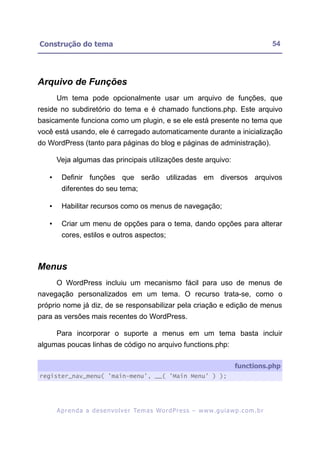 Construção do tema                                                                                         54




Arquivo de Funções
       Um tema pode opcionalmente usar um arquivo de funções, que
reside no subdiretório do tema e é chamado functions.php. Este arquivo
basicamente funciona como um plugin, e se ele está presente no tema que
você está usando, ele é carregado automaticamente durante a inicialização
do WordPress (tanto para páginas do blog e páginas de administração).

       Veja algumas das principais utilizações deste arquivo:

   •     Definir funções que serão utilizadas em diversos arquivos
         diferentes do seu tema;

   •     Habilitar recursos como os menus de navegação;

   •     Criar um menu de opções para o tema, dando opções para alterar
         cores, estilos e outros aspectos;



Menus
       O WordPress incluiu um mecanismo fácil para uso de menus de
navegação personalizados em um tema. O recurso trata-se, como o
próprio nome já diz, de se responsabilizar pela criação e edição de menus
para as versões mais recentes do WordPress.

       Para incorporar o suporte a menus em um tema basta incluir
algumas poucas linhas de código no arquivo functions.php:

                                                                                          functions.php
register_nav_menu( 'main-menu', __( 'Main Menu' ) );




       A p r e n d a a d e s e nv o l v e r Te m a s Wo r d P r e s s – w w w. g u i a w p . c o m . b r
 