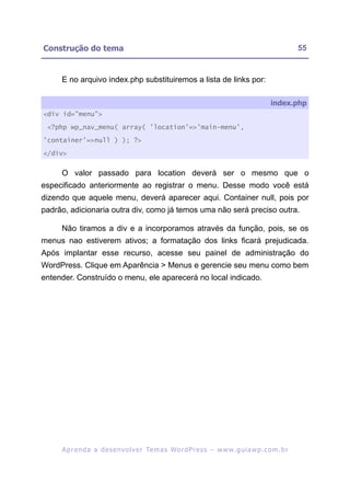 Construção do tema                                                                                       55


     E no arquivo index.php substituiremos a lista de links por:

                                                                                              index.php
<div id="menu">

 <?php wp_nav_menu( array( 'location'=>'main-menu',

'container'=>null ) ); ?>

</div>


     O valor passado para location deverá ser o mesmo que o
especificado anteriormente ao registrar o menu. Desse modo você está
dizendo que aquele menu, deverá aparecer aqui. Container null, pois por
padrão, adicionaria outra div, como já temos uma não será preciso outra.

     Não tiramos a div e a incorporamos através da função, pois, se os
menus nao estiverem ativos; a formatação dos links ficará prejudicada.
Após implantar esse recurso, acesse seu painel de administração do
WordPress. Clique em Aparência > Menus e gerencie seu menu como bem
entender. Construído o menu, ele aparecerá no local indicado.




     A p r e n d a a d e s e nv o l v e r Te m a s Wo r d P r e s s – w w w. g u i a w p . c o m . b r
 