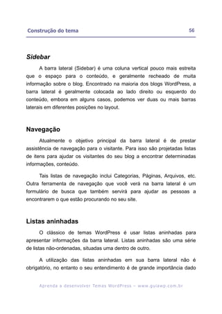 Construção do tema                                                                                       56




Sidebar
     A barra lateral (Sidebar) é uma coluna vertical pouco mais estreita
que o espaço para o conteúdo, e geralmente recheado de muita
informação sobre o blog. Encontrado na maioria dos blogs WordPress, a
barra lateral é geralmente colocada ao lado direito ou esquerdo do
conteúdo, embora em alguns casos, podemos ver duas ou mais barras
laterais em diferentes posições no layout.



Navegação
     Atualmente o objetivo principal da barra lateral é de prestar
assistência de navegação para o visitante. Para isso são projetadas listas
de itens para ajudar os visitantes do seu blog a encontrar determinadas
informações, conteúdo.

     Tais listas de navegação inclui Categorias, Páginas, Arquivos, etc.
Outra ferramenta de navegação que você verá na barra lateral é um
formulário de busca que também servirá para ajudar as pessoas a
encontrarem o que estão procurando no seu site.



Listas aninhadas
     O clássico de temas WordPress é usar listas aninhadas para
apresentar informações da barra lateral. Listas aninhadas são uma série
de listas não-ordenadas, situadas uma dentro de outro.

     A utilização das listas aninhadas em sua barra lateral não é
obrigatório, no entanto o seu entendimento é de grande importância dado


     A p r e n d a a d e s e nv o l v e r Te m a s Wo r d P r e s s – w w w. g u i a w p . c o m . b r
 