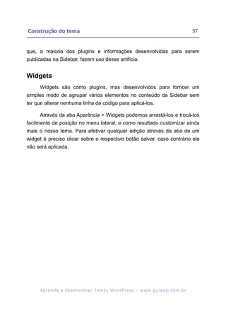 Construção do tema                                                                                       57


que, a maioria dos plugins e informações desenvolvidas para serem
publicadas na Sidebar, fazem uso desse artifício.


Widgets
     Widgets são como plugins, mas desenvolvidos para forncer um
simples modo de agrupar vários elementos no conteúdo da Sidebar sem
ter que alterar nenhuma linha de código para aplicá-los.

     Através da aba Aparência > Widgets podemos arrastá-los e trocá-los
facilmente de posição no menu lateral, e como resultado customizar ainda
mais o nosso tema. Para efetivar qualquer edição através da aba de um
widget é preciso clicar sobre o respectivo botão salvar, caso contrário ela
não será aplicada.




     A p r e n d a a d e s e nv o l v e r Te m a s Wo r d P r e s s – w w w. g u i a w p . c o m . b r
 