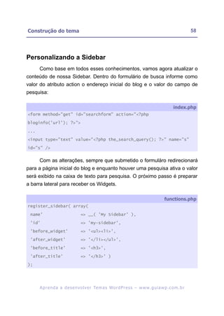 Construção do tema                                                                                        58




Personalizando a Sidebar
      Como base em todos esses conhecimentos, vamos agora atualizar o
conteúdo de nossa Sidebar. Dentro do formulário de busca informe como
valor do atributo action o endereço inicial do blog e o valor do campo de
pesquisa:

                                                                                               index.php
<form method="get" id="searchform" action="<?php

bloginfo('url'); ?>">

...

<input type="text" value="<?php the_search_query(); ?>" name="s"

id="s" />


      Com as alterações, sempre que submetido o formuláro redirecionará
para a página inicial do blog e enquanto houver uma pesquisa ativa o valor
será exibido na caixa de texto para pesquisa. O próximo passo é preparar
a barra lateral para receber os Widgets.

                                                                                         functions.php
register_sidebar( array(

 name'                           => __( 'My Sidebar' ),

 'id'                            => 'my-sidebar',

 'before_widget'                 => '<ul><li>',
 'after_widget'                  => '</li></ul>',

 'before_title'                  => '<h3>',

 'after_title'                   => '</h3>' )

);




      A p r e n d a a d e s e nv o l v e r Te m a s Wo r d P r e s s – w w w. g u i a w p . c o m . b r
 