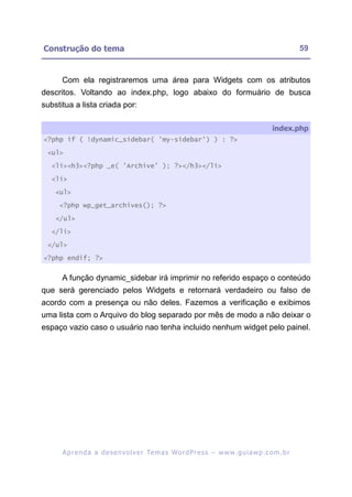 Construção do tema                                                                                        59


      Com ela registraremos uma área para Widgets com os atributos
descritos. Voltando ao index.php, logo abaixo do formuário de busca
substitua a lista criada por:

                                                                                               index.php
<?php if ( !dynamic_sidebar( 'my-sidebar') ) : ?>

 <ul>

   <li><h3><?php _e( 'Archive' ); ?></h3></li>

   <li>

    <ul>

     <?php wp_get_archives(); ?>

    </ul>

   </li>

 </ul>

<?php endif; ?>


      A função dynamic_sidebar irá imprimir no referido espaço o conteúdo
que será gerenciado pelos Widgets e retornará verdadeiro ou falso de
acordo com a presença ou não deles. Fazemos a verificação e exibimos
uma lista com o Arquivo do blog separado por mês de modo a não deixar o
espaço vazio caso o usuário nao tenha incluido nenhum widget pelo painel.




      A p r e n d a a d e s e nv o l v e r Te m a s Wo r d P r e s s – w w w. g u i a w p . c o m . b r
 