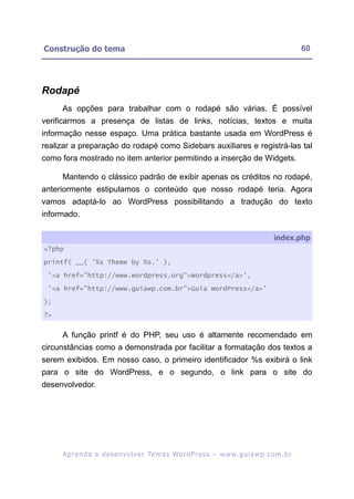 Construção do tema                                                                                       60




Rodapé
     As opções para trabalhar com o rodapé são várias. É possível
verificarmos a presença de listas de links, notícias, textos e muita
informação nesse espaço. Uma prática bastante usada em WordPress é
realizar a preparação do rodapé como Sidebars auxiliares e registrá-las tal
como fora mostrado no item anterior permitindo a inserção de Widgets.

     Mantendo o clássico padrão de exibir apenas os créditos no rodapé,
anteriormente estipulamos o conteúdo que nosso rodapé teria. Agora
vamos adaptá-lo ao WordPress possibilitando a tradução do texto
informado.

                                                                                              index.php
<?php

printf( __( '%s Theme by %s.' ),

 '<a href="http://www.wordpress.org">Wordpress</a>',

 '<a href="http://www.guiawp.com.br">Guia WordPress</a>'

);

?>


     A função printf é do PHP, seu uso é altamente recomendado em
circunstâncias como a demonstrada por facilitar a formatação dos textos a
serem exibidos. Em nosso caso, o primeiro identificador %s exibirá o link
para o site do WordPress, e o segundo, o link para o site do
desenvolvedor.




     A p r e n d a a d e s e nv o l v e r Te m a s Wo r d P r e s s – w w w. g u i a w p . c o m . b r
 