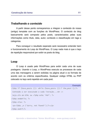 Construção do tema                                                                                       61




Trabalhando o conteúdo
     A partir desse ponto começaremos a integrar o conteúdo do nosso
(antigo) template com as funções do WordPress. O conteúdo do blog
basicamente será composto pelos posts, caracterizados pelas suas
informações como título, data, autor, conteúdo e classificação em tags e
categorias.

     Para conseguir o resultado esperado será necessário entender bem
o funcionamento do Loop do WordPress. O Loop nada mais é que o laço
de repetição responsável por exibir os posts do blog.



Loop
     O Loop é usado pelo WordPress para exibir cada uma de suas
postagens. Usando o Loop, o WordPress executa os processos de cada
uma das mensagens a serem exibidas na página atual e os formata de
acordo com os critérios especificados. Qualquer código HTML ou PHP
colocado no laço será repetido em cada post.

                                                                                                Exemplo
<?php if (have_posts ()): while (have_posts ()):? the_post ();?>

 Conteúdo a ser executado a cada iteração...<br />

 Seja ele em HTML ou <?php echo 'PHP'; ?>

<?php endwhile; ?>

<?php else: ?>

 <p><?php _e ('Sorry, not found!');?></p>

<?php endif;?>




     A p r e n d a a d e s e nv o l v e r Te m a s Wo r d P r e s s – w w w. g u i a w p . c o m . b r
 