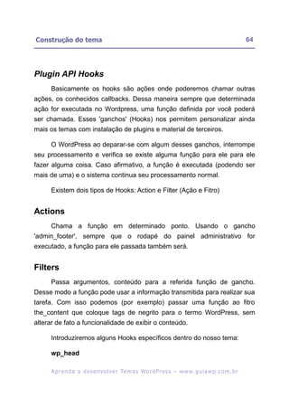 Construção do tema                                                                                        64




Plugin API Hooks
     Basicamente os hooks são ações onde poderemos chamar outras
ações, os conhecidos callbacks. Dessa maneira sempre que determinada
ação for executada no Wordpress, uma função definida por você poderá
ser chamada. Esses 'ganchos' (Hooks) nos permitem personalizar ainda
mais os temas com instalação de plugins e material de terceiros.

     O WordPress ao deparar-se com algum desses ganchos, interrompe
seu processamento e verifica se existe alguma função para ele para ele
fazer alguma coisa. Caso afirmativo, a função é executada (podendo ser
mais de uma) e o sistema continua seu processamento normal.

     Existem dois tipos de Hooks: Action e Filter (Ação e Fitro)


Actions
     Chama a função em determinado ponto. Usando o gancho
'admin_footer', sempre que o rodapé do painel administrativo for
executado, a função para ele passada também será.


Filters
     Passa argumentos, conteúdo para a referida função de gancho.
Desse modo a função pode usar a informação transmitida para realizar sua
tarefa. Com isso podemos (por exemplo) passar uma função ao fitro
the_content que coloque tags de negrito para o termo WordPress, sem
alterar de fato a funcionalidade de exibir o conteúdo.

     Introduziremos alguns Hooks específicos dentro do nosso tema:

     wp_head

      A p r e n d a a d e s e nv o l v e r Te m a s Wo r d P r e s s – w w w. g u i a w p . c o m . b r
 
