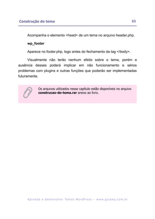 Construção do tema                                                                                       65


     Acompanha o elemento <head> de um tema no arquivo header.php.

     wp_footer

     Aparece no footer.php, logo antes do fechamento da tag </body>.

     Visualmente não terão nenhum efeito sobre o tema, porém a
ausência desses poderá implicar em não funcionamento e sérios
problemas com plugins e outras funções que poderão ser implementadas
futuramente.


               Os arquivos utilizados nesse capítulo estão disponíveis no arquivo
               construcao-do-tema.rar anexo ao livro.




     A p r e n d a a d e s e nv o l v e r Te m a s Wo r d P r e s s – w w w. g u i a w p . c o m . b r
 