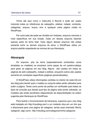 Estrutura do tema                                                                                        67


     Vimos até aqui como o index.php é flexível e pode ser usado
incluindo todas as referências de cabeçalho, sidebar, rodapé, conteúdo,
categorias, arquivo, busca, erro e qualquer outra página criada no
WordPress.

     Por outro lado ele pode ser dividido em módulos, arquivos menores e
mais específicos em sua função. Cada um desses arquivos fazendo
apenas parte do tema total. Caso algum desses arquivos não esteja
presente entre os demais arquivos do tema, o WordPress utiliza um
arquivo padrão respeitando as normas de sua Hierarquia.



Hierarquia
     Os arquivos .php do tema (separadamente conhecidos como
templates ou modelos) se encaixam como peças de um quebra-cabeça
para gerar as páginas em seu blog. Alguns                             são usados em todas as
páginas da web (cabeçalho, rodapé e estilos), enquanto outros são usados
somente em condições específicas (páginas personalizadas).

     O WordPress utiliza informações contidas no interior de cada link em
seu blog para decidir qual o modelo ou conjunto deles serão utilizados para
exibir a página. Tendo como ponto de partida um verificador para todos os
tipos de consulta que decide qual tipo de página está sendo solicitado, os
modelos são então escolhidos (dependendo da disponibilidade) na ordem
sugerida pela Hierarquia do WordPress.

     Para ilustrar o funcionamento da hierarquia, supomos que o seu blog
está instalado em http://meublog.com/ e um visitante clica em um link que
o direcionará para uma página de categoria, sendo essa chamada 'Minha
categoria'; algo como http://meublog.com/categoria/minha-categoria/.


     A p r e n d a a d e s e nv o l v e r Te m a s Wo r d P r e s s – w w w. g u i a w p . c o m . b r
 
