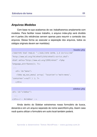 Estrutura do tema                                                                                          69




Arquivos Modelos
       Com base no que acabamos de ver, trabalharemos amplamente com
modelos. Para facilitar nosso trabalho, o arquivo index.php será dividido
em 4 partes (As reticências servem apenas para resumir o conteúdo dos
arquivos. Dessa forma ao executar a separação dos arquivos, todos os
códigos originais devem ser mantidos):

                                                                                              header.php
<!DOCTYPE html PUBLIC "-//W3C//DTD XHTML 1.0 Strict//EN"

"http://www.w3.org/TR/xhtml1/DTD/xhtml1-strict.dtd">

<html xmlns="http://www.w3.org/1999/xhtml" <?php

language_attributes(); ?>>

 ...

   <div id="menu">

     <?php wp_nav_menu( array( 'location'=>'main-menu',

'container'=>null ) ); ?>

   </div>


                                                                                             sidebar.php
<div id="sidebar">

  ...

</div><!-- #sidebar -->


       Ainda dentro do Sidebar extrairemos nosso formulário de busca,
deixando-o em um arquivo separado de nome searchform.php. Assim caso
você queira utilizar o formulário em outro local também poderá.




       A p r e n d a a d e s e nv o l v e r Te m a s Wo r d P r e s s – w w w. g u i a w p . c o m . b r
 