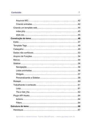 Conteúdo                                                                                                     7


       Arquivos MO.....................................................................................42
       Criando entradas..............................................................................42
   Criando um template web.....................................................................44
       index.php..........................................................................................45
       style.css............................................................................................45
Construção do tema................................................................................46
   Estilo.....................................................................................................47
   Template Tags.......................................................................................49
   Cabeçalho.............................................................................................49
   Dados não confiáveis............................................................................53
   Arquivo de Funções..............................................................................54
   Menus...................................................................................................54
   Sidebar..................................................................................................56
       Navegação.......................................................................................56
       Listas aninhadas...............................................................................56
       Widgets............................................................................................57
       Personalizando a Sidebar.................................................................58
   Rodapé.................................................................................................60
   Trabalhando o conteúdo........................................................................61
       Loop.................................................................................................61
       The e Get_the...................................................................................62
   Plugin API Hooks..................................................................................64
       Actions..............................................................................................64
       Filters................................................................................................64
Estrutura do tema....................................................................................66
   Hierarquia.............................................................................................67


        A p r e n d a a d e s e nv o l v e r Te m a s Wo r d P r e s s – w w w. g u i a w p . c o m . b r
 