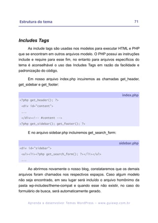 Estrutura do tema                                                                                          71




Includes Tags
       As include tags são usadas nos modelos para executar HTML e PHP
que se encontram em outros arquivos modelo. O PHP possui as instruções
include e require para esse fim, no entanto para arquivos específicos do
tema é aconselhável o uso das Includes Tags em razão da facilidade e
padronização do código.

       Em nosso arquivo index.php incuiremos as chamadas get_header,
get_sidebar e get_footer:

                                                                                                index.php
<?php get_header(); ?>

 <div id="content">

 ...

 </div><!-- #content -->

<?php get_sidebar(); get_footer(); ?>


       E no arquivo sidebar.php incluiremos get_search_form:

                                                                                             sidebar.php
<div id="sidebar">

 <ul><li><?php get_search_form(); ?></li></ul>

 ...


       Ao abrirmos novamente o nosso blog, constataremos que os demais
arquivos foram chamados nos respectivos espaços. Caso algum modelo
não seja encontrado, em seu lugar será incluído o arquivo homônimo da
pasta wp-includes/theme-compat e quando esse não existir, no caso do
formulário de busca, será automaticamente gerado.


       A p r e n d a a d e s e nv o l v e r Te m a s Wo r d P r e s s – w w w. g u i a w p . c o m . b r
 