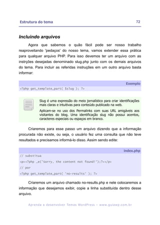 Estrutura do tema                                                                                        72



Incluindo arquivos
     Agora que sabemos o quão fácil pode ser nosso trabalho
reaproveitando 'pedaços' do nosso tema, vamos extender essa prática
para qualquer arquivo PHP. Para isso devemos ter um arquivo com as
instrções desejadas denominado slug.php junto com os demais arquivos
do tema. Para incluir as referidas instruções em um outro arquivo basta
informar:

                                                                                                Exemplo
<?php get_template_part( $slug ); ?>



               Slug é uma expressão do meio jornalístico para criar identificações
               mais claras e intuitivas para conteúdo publicado na web.
               Aplicam-se no uso dos Permalinks com suas URL amigáveis aos
               visitantes do blog. Uma identificação slug não possui acentos,
               caracteres especiais ou espaços em branco.


     Criaremos para esse passo um arquivo dizendo que a informação
procurada não existe, ou seja, o usuário fez uma consulta que não teve
resultados e precisamos informá-lo disso. Assim sendo edite:

                                                                                              index.php
// substitua

<p><?php _e('Sorry, the content not found!');?></p>

// por

<?php get_template_part( 'no-results' ); ?>


     Criaremos um arquivo chamado no-results.php e nele colocaremos a
informação que desejamos exibir, copie a linha substituída dentro desse
arquivo.

     A p r e n d a a d e s e nv o l v e r Te m a s Wo r d P r e s s – w w w. g u i a w p . c o m . b r
 