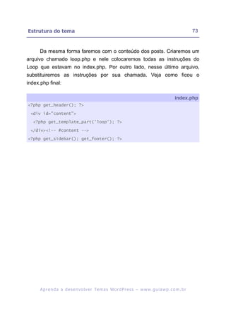 Estrutura do tema                                                                                         73


      Da mesma forma faremos com o conteúdo dos posts. Criaremos um
arquivo chamado loop.php e nele colocaremos todas as instruções do
Loop que estavam no index.php. Por outro lado, nesse último arquivo,
substituiremos as instruções por sua chamada. Veja como ficou o
index.php final:

                                                                                               index.php
<?php get_header(); ?>

 <div id="content">

  <?php get_template_part('loop'); ?>

 </div><!-- #content -->

<?php get_sidebar(); get_footer(); ?>




      A p r e n d a a d e s e nv o l v e r Te m a s Wo r d P r e s s – w w w. g u i a w p . c o m . b r
 