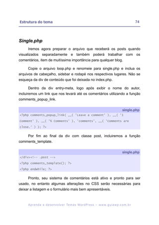 Estrutura do tema                                                                                        74




Single.php
     Iremos agora preparar o arquivo que receberá os posts quando
visualizados separadamente e também poderá trabalhar com os
comentários, item de muitíssima importância para qualquer blog.

     Copie o arquivo loop.php e renomeie para single.php e inclua os
arquivos de cabeçalho, sidebar e rodapé nos respectivos lugares. Não se
esqueça da div de conteúdo que foi deixada no index.php.

     Dentro da div entry-meta, logo após exibir o nome do autor,
incluiremos um link que nos levará até os comentários utilizando a função
comments_popup_link.

                                                                                             single.php
<?php comments_popup_link( __( 'Leave a comment' ), __( '1

Comment' ), __( '% Comments' ), 'comments', __( 'Comments are

close.' ) ); ?>


     Por fim ao final da div com classe post, incluiremos a função
comments_template.

                                                                                             single.php
</div><!-- .post -->

<?php comments_template(); ?>

<?php endwhile; ?>


     Pronto, seu sistema de comentários está ativo e pronto para ser
usado, no entanto algumas alterações no CSS serão necessárias para
deixar a listagem e o formulário mais bem apresentáveis.



     A p r e n d a a d e s e nv o l v e r Te m a s Wo r d P r e s s – w w w. g u i a w p . c o m . b r
 