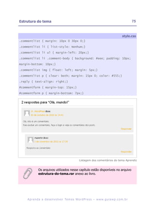 Estrutura do tema                                                                                       75



                                                                                               style.css
.commentlist { margin: 10px 0 30px 0;}

.commentlist li { list-style: Nenhum;}

.commentlist li ul { margin-left: 20px;}

.commentlist li .comment-body { background: #eee; padding: 10px;

margin-bottom: 10px;}

.commentlist img { float: left; margin: 5px;}

.commentlist p { clear: both; margin: 15px 0; color: #555;}

.reply { text-align: right;}

#commentform { margin-top: 15px;}

#commentform p { margin-bottom: 7px;}




                                                      Listagem dos comentários do tema Aprendiz


              Os arquivos utilizados nesse capítulo estão disponíveis no arquivo
              estrutura-do-tema.rar anexo ao livro.




    A p r e n d a a d e s e nv o l v e r Te m a s Wo r d P r e s s – w w w. g u i a w p . c o m . b r
 