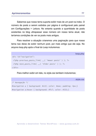Aprimoramentos                                                                                           77


     Sabemos que nosso tema suporta exibir mais de um post na index. O
número de posts a serem exibidos por página é configuravel pelo painel
em Configurações > Leitura. No entanto quando a quantidade de posts
existentes no blog ultrapassar esse número em nosso tema atual, não
teríamos condições de ver os posts mais antigos.

     Para resolver a situação criaremos uma paginação para que nosso
tema nao deixe de exibir nenhum post, por mais antigo que ele seja. No
arquivo loop.php após o final do Loop incluiremos:

                                                                                                loop.php
<div id="navigation">

 <?php previous_posts_link( __( 'Newer posts' ) ); ?>

 <?php next_posts_link( __( 'Older posts' ) ); ?>

</div>


     Para melhor exibir em tela, no style.css tambem incluiremos:

                                                                                                style.css
/* Navegação */

#navigation a { background: #c22; color: #eee; padding: 4px;}

#navigation a:hover { background: #fc7; color: #333;}




     A p r e n d a a d e s e nv o l v e r Te m a s Wo r d P r e s s – w w w. g u i a w p . c o m . b r
 