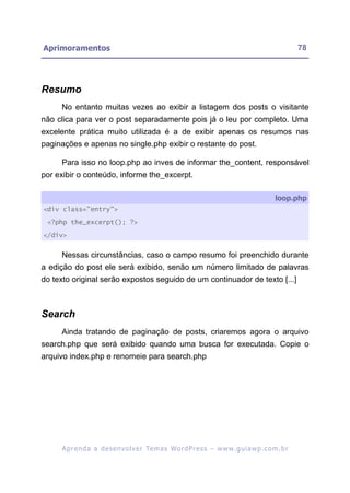 Aprimoramentos                                                                                           78




Resumo
     No entanto muitas vezes ao exibir a listagem dos posts o visitante
não clica para ver o post separadamente pois já o leu por completo. Uma
excelente prática muito utilizada é a de exibir apenas os resumos nas
paginações e apenas no single.php exibir o restante do post.

     Para isso no loop.php ao inves de informar the_content, responsável
por exibir o conteúdo, informe the_excerpt.

                                                                                                loop.php
<div class="entry">

 <?php the_excerpt(); ?>

</div>


     Nessas circunstâncias, caso o campo resumo foi preenchido durante
a edição do post ele será exibido, senão um número limitado de palavras
do texto original serão expostos seguido de um continuador de texto [...]



Search
     Ainda tratando de paginação de posts, criaremos agora o arquivo
search.php que será exibido quando uma busca for executada. Copie o
arquivo index.php e renomeie para search.php




     A p r e n d a a d e s e nv o l v e r Te m a s Wo r d P r e s s – w w w. g u i a w p . c o m . b r
 
