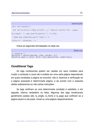 Aprimoramentos                                                                                           79



                                                                                            search.php
<div id="content">

 <h1 id="archive"><?php printf( __( 'Search results for: <span>

%s</span>' ), get_search_query() ); ?></h1>

 <?php get_template_part('loop'); ?>

</div><!-- #content -->


     Inclua as seguintes formatações no style.css

                                                                                                Style.css
/* Arquivo */
#archive { margin-bottom: 25px; border: 0;}
#archive span { color: #c22; text-decoration: underline;}




Conditional Tags
     As tags condicionais podem ser usadas em seus modelos para
mudar o conteúdo e como ele é exibido em uma certa página dependendo
em quais condições a página se encontra. Isto é, fazemos a verificação se
a página acessada é determinada página, e de acordo com a resposta
obtida realizaremos ou não certas instruções.

     As tags verificam se uma determinada condição é satisfeita, e em
seguida, retorna verdadeiro ou falso. Algumas das tags condicionais
geralmente usadas são: is_single, is_home e is_page que verificam se a
página atual é a de posts, inicial ou uma página respectivamente.




     A p r e n d a a d e s e nv o l v e r Te m a s Wo r d P r e s s – w w w. g u i a w p . c o m . b r
 