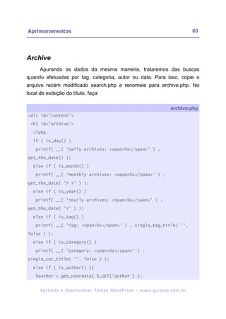 Aprimoramentos                                                                                            80




Archive
      Apurando os dados da mesma maneira, trataremos das buscas
quando efetuadas por tag, categoria, autor ou data. Para isso, copie o
arquivo recém modificado search.php e renomeie para archive.php. No
local de exibição do título, faça:

                                                                                            archive.php
<div id="content">

 <h1 id="archive">

   <?php

   if ( is_day() )

    printf( __( 'Daily archives: <span>%s</span>' ) ,

get_the_date() );

   else if ( is_month() )

    printf( __( 'Monthly archives: <span>%s</span>' ) ,

get_the_date( 'F Y' ) );

   else if ( is_year() )

    printf( __( 'Yearly archives: <span>%s</span>' ) ,

get_the_date( 'Y' ) );

   else if ( is_tag() )

    printf( __( 'Tag: <span>%s</span>' ) , single_tag_title( '',

false ) );

   else if ( is_category() )

    printf( __( 'Category: <span>%s</span>' ) ,

single_cat_title( '', false ) );

   else if ( is_author() ){

    $author = get_userdata( $_GET['author'] );


      A p r e n d a a d e s e nv o l v e r Te m a s Wo r d P r e s s – w w w. g u i a w p . c o m . b r
 