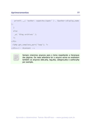 Aprimoramentos                                                                                                81


     printf( __( 'Author: <span>%s</span>' ) , $author->display_name

);

     }

     else

     _e( 'Blog archives' );

     ?>

</h1>

 <?php get_template_part('loop'); ?>

</div><!-- #content -->



                    Sempre criaremos arquivos para o tema respeitando a hierarquia
                    das páginas. De nada adiantaria ter o arquivo acima se existissem
                    também os arquivos date.php, tag.php, category.php e author.php
                    por exemplo.




          A p r e n d a a d e s e nv o l v e r Te m a s Wo r d P r e s s – w w w. g u i a w p . c o m . b r
 