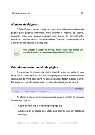 Aprimoramentos                                                                                             83




Modelos de Páginas
       O WordPress pode ser configurado para usar diferentes modelos de
página para páginas diferentes. Para alternar o modelo de página,
enquanto edita uma página qualquer pelo painel de administração,
selecione o modelo na lista chamada Modelo. O arquivo padrão que exibirá
o conteúdo das páginas é a page.php.


                 Para acessar o seletor de modelo, deverá existir pelo menos um
                 modelo de página personalizado disponível no tema ativo.




Criando um novo modelo de página
       Os arquivos de modelo da página deverão estar na pasta do seu
tema. Você poderá criar um arquivo com qualquer nome, exceto os nomes
reservados do WordPress como no caso do header, footer, sidebar e afins.
Para criar um modelo basta inserir no cabeçalho da página a instrução:

                                                                                                  Exemplo
/* Template Name: Nome do modelo */


       As etapas a seguir serão feitas para criarmos um modelo de exibição
das nossas páginas:

   •     Copie a single.php e renomeie para page.php

   •     Apague a div de classe post-utility, pois páginas não tem categoria
         nem tags.


       A p r e n d a a d e s e nv o l v e r Te m a s Wo r d P r e s s – w w w. g u i a w p . c o m . b r
 