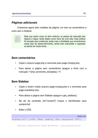 Aprimoramentos                                                                                             84



Páginas adicionais
       Criaremos agora dois modelos de página; um sem os comentários e
outro sem a Sidebar.

                 Note que assim como no item anterior, os passos de execução dos
                 tópicos a seguir serão dados como itens de uma lista. Essa prática
                 foi tomada para evidenciar ainda mais a facilidade que encontramos
                 nessa fase do desenvolvimento, tendo bem estrutrado e separado
                 as partes do nosso tema.




Sem comentários
   •     Copie o arquivo page.php e renomeie para page-noreply.php;

   •     Para deixar a página sem comentários apague a linha com a
         instrução <?php comments_template(); ?>.



Sem Sidebar
   •     Copie o recém criado arquivo page-noreply.php e o renomeie para
         page-nosidebar.php;

   •     Para deixar a página sem Sidebar apague o get_sidebar();

   •     Na div do conteúdo (id="content") troque o identificador para
         content-full;

   •     Edite o CSS.

                                                                                                  style.css
#content-full { width: 900px; padding: 20px; background: #fff;}


       A p r e n d a a d e s e nv o l v e r Te m a s Wo r d P r e s s – w w w. g u i a w p . c o m . b r
 