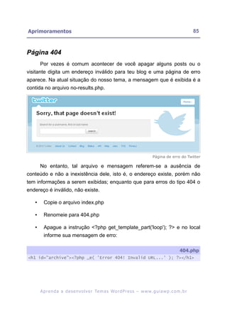 Aprimoramentos                                                                                             85



Página 404
       Por vezes é comum acontecer de você apagar alguns posts ou o
visitante digita um endereço inválido para teu blog e uma página de erro
aparece. Na atual situação do nosso tema, a mensagem que é exibida é a
contida no arquivo no-results.php.




                                                                                 Página de erro do Twitter

       No entanto, tal arquivo e mensagem referem-se a ausência de
conteúdo e não a inexistência dele, isto é, o endereço existe, porém não
tem informações a serem exibidas; enquanto que para erros do tipo 404 o
endereço é inválido, não existe.

   •     Copie o arquivo index.php

   •     Renomeie para 404.php

   •     Apague a instrução <?php get_template_part('loop'); ?> e no local
         informe sua mensagem de erro:

                                                                                                   404.php
<h1 id="archive"><?php _e( 'Error 404! Invalid URL...' ); ?></h1>




       A p r e n d a a d e s e nv o l v e r Te m a s Wo r d P r e s s – w w w. g u i a w p . c o m . b r
 