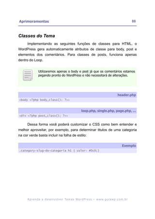 Aprimoramentos                                                                                            86



Classes do Tema
      Implementando as seguintes funções de classes para HTML, o
WordPress gera automaticamente atributos de classe para body, post e
elementos dos comentários. Para classes de posts, funciona apenas
dentro do Loop.


                Utilizaremos apenas o body e post já que os comentários estamos
                pegando pronto do WordPress e não necessitará de alterações.




                                                                                             header.php
<body <?php body_class(); ?>>


                                                          loop.php, single.php, page.php, ...
<div <?php post_class(); ?>>


      Dessa forma você poderá customizar o CSS como bem entender e
melhor aproveitar, por exemplo, para determinar titulos de uma categoria
na cor verde basta incluir na folha de estilo:

                                                                                                 Exemplo
.category-slug-da-categoria h1 { color: #0c0;}




      A p r e n d a a d e s e nv o l v e r Te m a s Wo r d P r e s s – w w w. g u i a w p . c o m . b r
 