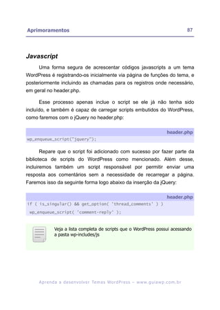 Aprimoramentos                                                                                           87




Javascript
     Uma forma segura de acrescentar códigos javascripts a um tema
WordPress é registrando-os inicialmente via página de funções do tema, e
posteriormente incluindo as chamadas para os registros onde necessário,
em geral no header.php.

     Esse processo apenas inclue o script se ele já não tenha sido
incluído, e também é capaz de carregar scripts embutidos do WordPress,
como faremos com o jQuery no header.php:

                                                                                            header.php
wp_enqueue_script("jquery");


     Repare que o script foi adicionado com sucesso por fazer parte da
biblioteca de scripts do WordPress como mencionado. Além desse,
incluiremos também um script responsável por permitir enviar uma
resposta aos comentários sem a necessidade de recarregar a página.
Faremos isso da seguinte forma logo abaixo da inserção da jQuery:

                                                                                            header.php
if ( is_singular() && get_option( 'thread_comments' ) )

 wp_enqueue_script( 'comment-reply' );



               Veja a lista completa de scripts que o WordPress possui acessando
               a pasta wp-includes/js




     A p r e n d a a d e s e nv o l v e r Te m a s Wo r d P r e s s – w w w. g u i a w p . c o m . b r
 