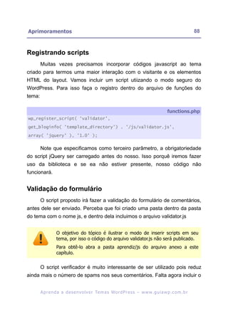 Aprimoramentos                                                                                              88



Registrando scripts
        Muitas vezes precisamos incorporar códigos javascript ao tema
criado para termos uma maior interação com o visitante e os elementos
HTML do layout. Vamos incluir um script utiizando o modo seguro do
WordPress. Para isso faça o registro dentro do arquivo de funções do
tema:

                                                                                           functions.php
wp_register_script( 'validator',

get_bloginfo( 'template_directory') . '/js/validator.js',

array( 'jquery' ), '1.0' );


        Note que especificamos como terceiro parâmetro, a obrigatoriedade
do script jQuery ser carregado antes do nosso. Isso porquê iremos fazer
uso da biblioteca e se ea não estiver presente, nosso código não
funcionará.


Validação do formulário
        O script proposto irá fazer a validação do formulário de comentários,
antes dele ser enviado. Perceba que foi criado uma pasta dentro da pasta
do tema com o nome js, e dentro dela incluimos o arquivo validator.js


                  O objetivo do tópico é ilustrar o modo de inserir scripts em seu
                  tema, por isso o código do arquivo validator.js não será publicado.
                  Para obtê-lo abra a pasta aprendiz/js do arquivo anexo a este
                  capítulo.


        O script verificador é muito interessante de ser utilizado pois reduz
ainda mais o número de spams nos seus comentários. Falta agora incluir o


        A p r e n d a a d e s e nv o l v e r Te m a s Wo r d P r e s s – w w w. g u i a w p . c o m . b r
 