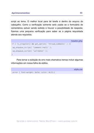 Aprimoramentos                                                                                             89


script ao tema. O melhor local para tal tarefa é dentro do arquivo do
cabeçalho. Como a verificação somente será usada se o formulário de
comentários estiver sendo exibido e houver a possibilidade de resposta;
fizemos uma pequena verificação para saber se a página requisitada
atende aos requisitos.

                                                                                              header.php
if ( is_singular() && get_option( 'thread_comments' ) ){

    wp_enqueue_script( 'comment-reply' );

    wp_enqueue_script( 'validator' );

}


       Para tornar a exibição do erro mais chamativa iremos incluir algumas
informações em nossa folha de estilos.

                                                                                                  style.css
.error { font-weight: bold; color: #c22;}




       A p r e n d a a d e s e nv o l v e r Te m a s Wo r d P r e s s – w w w. g u i a w p . c o m . b r
 