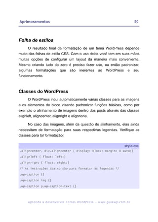 Aprimoramentos                                                                                            90




Folha de estilos
      O resultado final da formatação de um tema WordPress depende
muito das folhas de estilo CSS. Com o uso delas você tem em suas mãos
muitas opções de configurar um layout da maneira mais conveniente.
Mesmo criando tudo do zero é preciso fazer uso, ou então padronizar,
algumas      formatações            que      são      inerentes         ao      WordPress           e     seu
funcionamento.



Classes do WordPress
      O WordPress incui automaticamente várias classes para as imagens
e os elementos de bloco visando padronizar funções básicas, como por
exemplo o alinhamento de imagens dentro dos posts através das classes
alignleft, aligncenter, alignright e alignnone.

      No caso das imagens, além da questão do alinhamento, elas ainda
necessitam de formatação para suas respectivas legendas. Verifique as
classes para tal formatação:

                                                                                                 style.css
.aligncenter, div.aligncenter { display: block; margin: 0 auto;}

.alignleft { float: left;}

.alignright { float: right;}

/* As instruções abaixo são para formatar as legendas */

.wp-caption {}

.wp-caption img {}

.wp-caption p.wp-caption-text {}




      A p r e n d a a d e s e nv o l v e r Te m a s Wo r d P r e s s – w w w. g u i a w p . c o m . b r
 