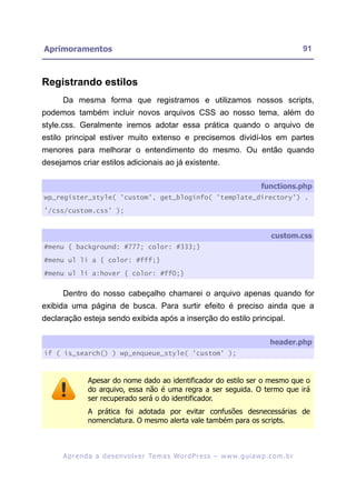 Aprimoramentos                                                                                            91



Registrando estilos
      Da mesma forma que registramos e utilizamos nossos scripts,
podemos também incluir novos arquivos CSS ao nosso tema, além do
style.css. Geralmente iremos adotar essa prática quando o arquivo de
estilo principal estiver muito extenso e precisemos dividí-los em partes
menores para melhorar o entendimento do mesmo. Ou então quando
desejamos criar estilos adicionais ao já existente.

                                                                                         functions.php
wp_register_style( 'custom', get_bloginfo( 'template_directory') .

'/css/custom.css' );


                                                                                             custom.css
#menu { background: #777; color: #333;}

#menu ul li a { color: #fff;}

#menu ul li a:hover { color: #ff0;}


      Dentro do nosso cabeçalho chamarei o arquivo apenas quando for
exibida uma página de busca. Para surtir efeito é preciso ainda que a
declaração esteja sendo exibida após a inserção do estilo principal.

                                                                                             header.php
if ( is_search() ) wp_enqueue_style( 'custom' );



                Apesar do nome dado ao identificador do estilo ser o mesmo que o
                do arquivo, essa não é uma regra a ser seguida. O termo que irá
                ser recuperado será o do identificador.
                A prática foi adotada por evitar confusões desnecessárias de
                nomenclatura. O mesmo alerta vale também para os scripts.



      A p r e n d a a d e s e nv o l v e r Te m a s Wo r d P r e s s – w w w. g u i a w p . c o m . b r
 
