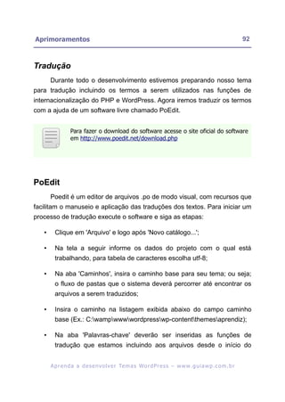 Aprimoramentos                                                                                             92



Tradução
       Durante todo o desenvolvimento estivemos preparando nosso tema
para tradução incluindo os termos a serem utilizados nas funções de
internacionalização do PHP e WordPress. Agora iremos traduzir os termos
com a ajuda de um software livre chamado PoEdit.


                 Para fazer o download do software acesse o site oficial do software
                 em http://www.poedit.net/download.php




PoEdit
       Poedit é um editor de arquivos .po de modo visual, com recursos que
facilitam o manuseio e aplicação das traduções dos textos. Para iniciar um
processo de tradução execute o software e siga as etapas:

   •     Clique em 'Arquivo' e logo após 'Novo catálogo...';

   •     Na tela a seguir informe os dados do projeto com o qual está
         trabalhando, para tabela de caracteres escolha utf-8;

   •     Na aba 'Caminhos', insira o caminho base para seu tema; ou seja;
         o fluxo de pastas que o sistema deverá percorrer até encontrar os
         arquivos a serem traduzidos;

   •     Insira o caminho na listagem exibida abaixo do campo caminho
         base (Ex.: C:wampwwwwordpresswp-contentthemesaprendiz);

   •     Na aba 'Palavras-chave' deverão ser inseridas as funções de
         tradução que estamos incluindo aos arquivos desde o início do


       A p r e n d a a d e s e nv o l v e r Te m a s Wo r d P r e s s – w w w. g u i a w p . c o m . b r
 