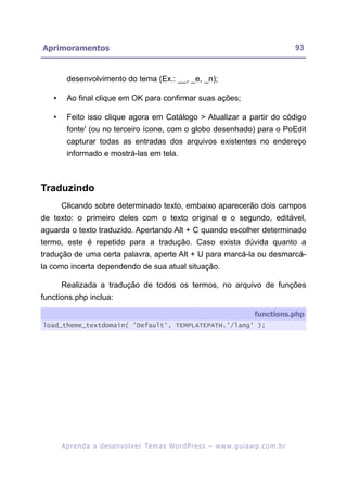 Aprimoramentos                                                                                             93


         desenvolvimento do tema (Ex.: __, _e, _n);

   •     Ao final clique em OK para confirmar suas ações;

   •     Feito isso clique agora em Catálogo > Atualizar a partir do código
         fonte' (ou no terceiro ícone, com o globo desenhado) para o PoEdit
         capturar todas as entradas dos arquivos existentes no endereço
         informado e mostrá-las em tela.



Traduzindo
       Clicando sobre determinado texto, embaixo aparecerão dois campos
de texto: o primeiro deles com o texto original e o segundo, editável,
aguarda o texto traduzido. Apertando Alt + C quando escolher determinado
termo, este é repetido para a tradução. Caso exista dúvida quanto a
tradução de uma certa palavra, aperte Alt + U para marcá-la ou desmarcá-
la como incerta dependendo de sua atual situação.

       Realizada a tradução de todos os termos, no arquivo de funções
functions.php inclua:

                                                                                          functions.php
load_theme_textdomain( 'Default', TEMPLATEPATH.'/lang' );




       A p r e n d a a d e s e nv o l v e r Te m a s Wo r d P r e s s – w w w. g u i a w p . c o m . b r
 