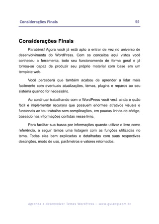 Considerações Finais                                                                                     95




Considerações Finais
     Parabéns! Agora você já está apto a entrar de vez no universo de
desenvolvimento do WordPress. Com os conceitos aqui vistos você
conheceu a ferramenta, todo seu funcionamento de forma geral e já
tornou-se capaz de produzir seu próprio material com base em um
template web.

     Você perceberá que também acabou de aprender a lidar mais
facilmente com eventuais atualizações, temas, plugins e reparos ao seu
sistema quando for necessário.

     Ao continuar trabalhando com o WordPress você verá ainda o quão
fácil é implementar recursos que possuem enormes atrativos visuais e
funcionais ao teu trabalho sem complicações, em poucas linhas de código,
baseado nas informações contidas nesse livro.

     Para facilitar sua busca por informações quando utilizar o livro como
referência, a seguir temos uma listagem com as funções utilizadas no
tema. Todas elas bem explicadas e detalhadas com suas respectivas
descrições, modo de uso, parâmetros e valores retornados.




     A p r e n d a a d e s e nv o l v e r Te m a s Wo r d P r e s s – w w w. g u i a w p . c o m . b r
 