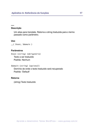 Apêndice A: Referência de funções                                                                         97




__
Descrição
  Um alias para translate. Retorna a string traduzida para o termo
  passado como parâmetro.

Uso
__( $text, $domain )


Parâmetros
$text (string) (obrigatório)
  Texto a ser traduzido
  Padrão: Nenhum

$domain (string) (opcional)
  Domínio de onde o texto traduzido será recuperado
  Padrão: 'Default'

Retorna
  (string) Texto traduzido




      A p r e n d a a d e s e nv o l v e r Te m a s Wo r d P r e s s – w w w. g u i a w p . c o m . b r
 