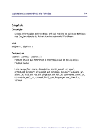 Apêndice A: Referência de funções                                                                         99




bloginfo
Descrição
  Mostra informações sobre o blog, em sua maioria as que são definidas
  nas Opções Gerais do Painel Administrativo do WordPress.

Uso
bloginfo( $option )


Parâmetros
$option (string) (Opcional)
  Palavra-chave que referencia a informação que se deseja obter.
  Padrão: name

  Lista de opções: name, description, admin_email, url, wpurl,
  stylesheet_directory, stylesheet_url, template_directory, template_url,
  atom_url, rss2_url, rss_url, pingback_url, rdf_url, comments_atom_url,
  comments_rss2_url, charset, html_type, language, text_direction,
  version




      A p r e n d a a d e s e nv o l v e r Te m a s Wo r d P r e s s – w w w. g u i a w p . c o m . b r
 