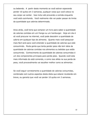  
10	
  
	
  
ou bebendo. A partir deste momento se você estiver esperando
perder 10 quilos em 3 semanas, qualquer coisa que você coloca no
seu corpo vai contar. Isso inclui até provando a comida enquanto
você está cozinhando. Você realmente não vai poder passar do limite
da quantidade que calorias determinado.
Anos atrás, você teria que comprar um livro para saber a quantidade
de calorias contidas em um frango ou um hamburger. Hoje em dia é
só você procurar na internet, você pode descobrir a quantidade de
caloria em qualquer tipo de alimento. Quanto mais você pesquizar
mais fácil será para você entender a quantidade de calorias que está
consumindo. Muita gente que tenta perder peso não tem ideia da
quantidade de calorias contidas nos alimentos ou bebidas que estão
consumindo. Conhecimento da quantidade de calorias consumidas é
um dos componentes principais para perda peso. Quando você esta
mais informado do está comendo, e como isso afeta na sua perda de
peso, você provavelmente vai escolher melhor como se alimentar.
Se você seguir corretamente a quantidade de calorias consumidas,
combinado com outros aspectos desta dieta que estarei revelando em
breve, eu garanto que você vai perder 10 quilos em 3 semanas.
 